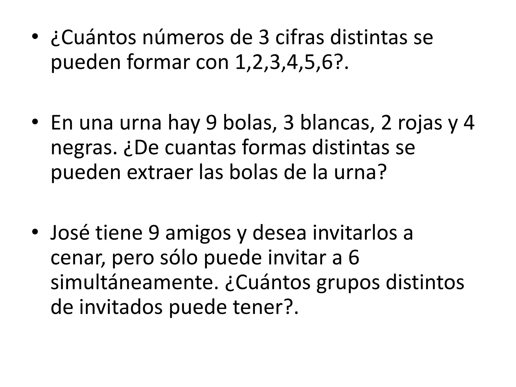• ¿Cuántos números de 3 cifras distintas se
  pueden formar con 1,2,3,4,5,6?.

• En una urna hay 9 bolas, 3 blancas, 2 rojas y 4
  negras. ¿De cuantas formas distintas se
  pueden extraer las bolas de la urna?

• José tiene 9 amigos y desea invitarlos a
  cenar, pero sólo puede invitar a 6
  simultáneamente. ¿Cuántos grupos distintos
  de invitados puede tener?.
 