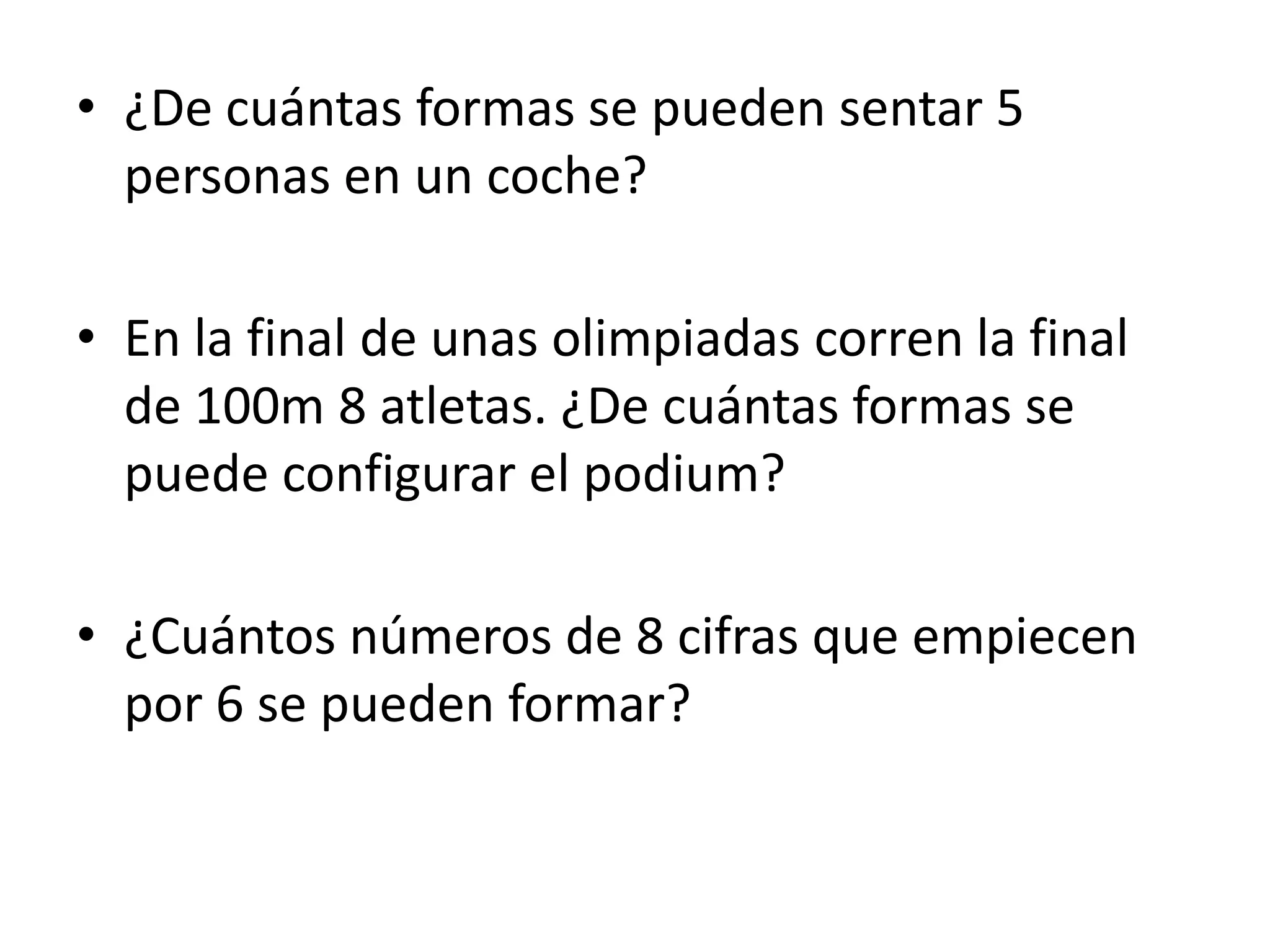 • ¿De cuántas formas se pueden sentar 5
  personas en un coche?

• En la final de unas olimpiadas corren la final
  de 100m 8 atletas. ¿De cuántas formas se
  puede configurar el podium?

• ¿Cuántos números de 8 cifras que empiecen
  por 6 se pueden formar?
 