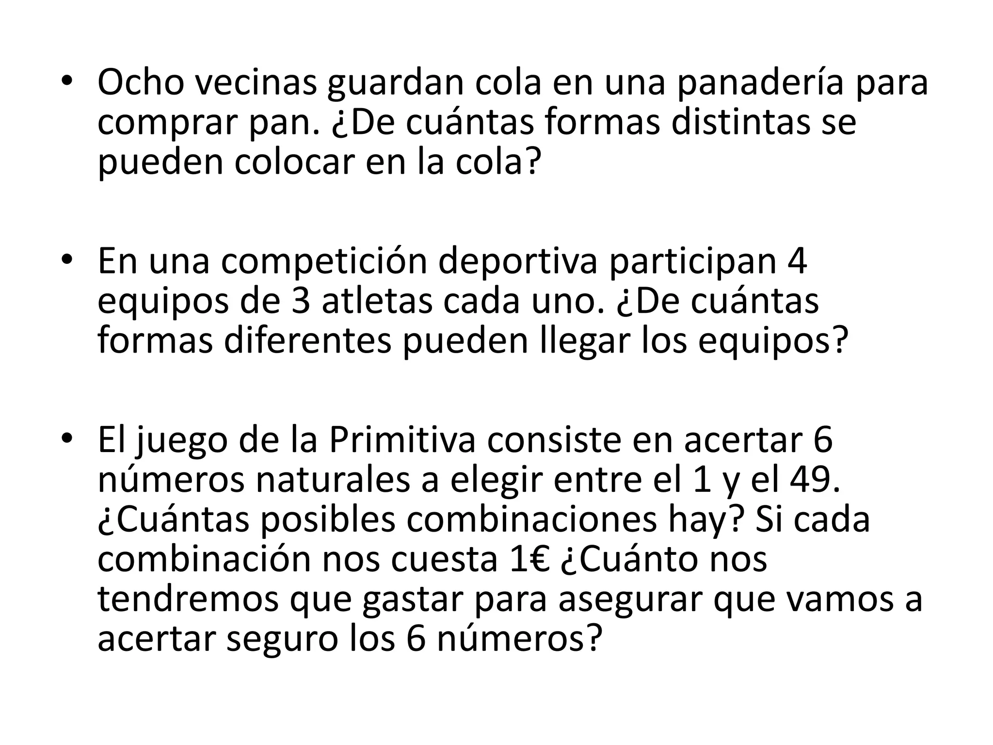 • Ocho vecinas guardan cola en una panadería para
  comprar pan. ¿De cuántas formas distintas se
  pueden colocar en la cola?

• En una competición deportiva participan 4
  equipos de 3 atletas cada uno. ¿De cuántas
  formas diferentes pueden llegar los equipos?

• El juego de la Primitiva consiste en acertar 6
  números naturales a elegir entre el 1 y el 49.
  ¿Cuántas posibles combinaciones hay? Si cada
  combinación nos cuesta 1€ ¿Cuánto nos
  tendremos que gastar para asegurar que vamos a
  acertar seguro los 6 números?
 