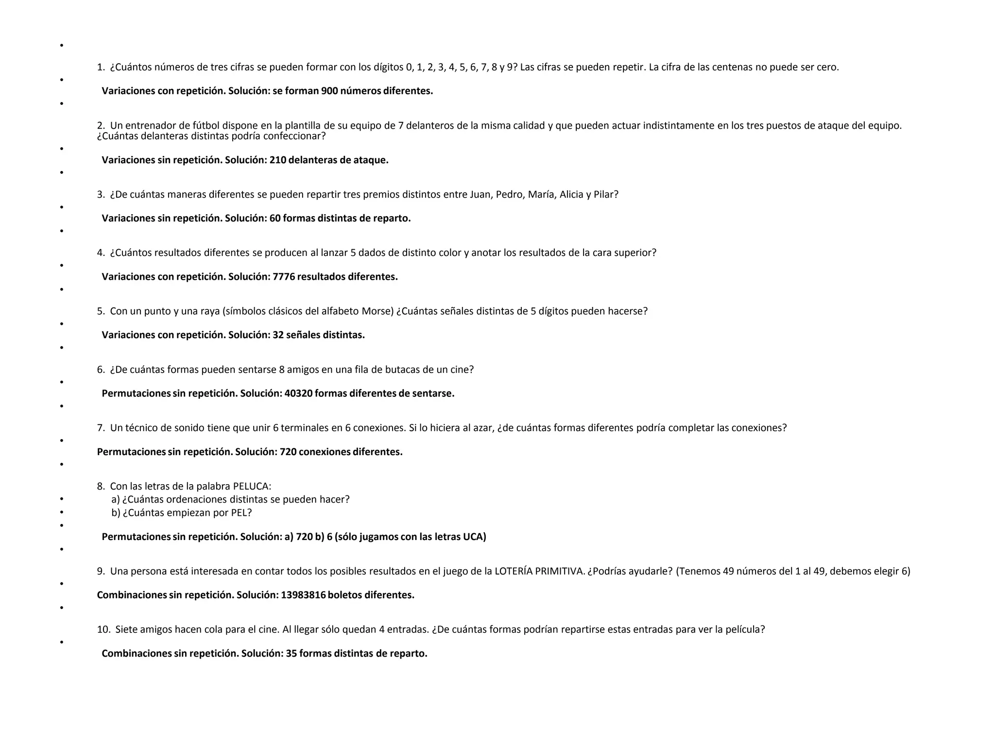 •
    1. ¿Cuántos números de tres cifras se pueden formar con los dígitos 0, 1, 2, 3, 4, 5, 6, 7, 8 y 9? Las cifras se pueden repetir. La cifra de las centenas no puede ser cero.
•
     Variaciones con repetición. Solución: se forman 900 números diferentes.
•
    2. Un entrenador de fútbol dispone en la plantilla de su equipo de 7 delanteros de la misma calidad y que pueden actuar indistintamente en los tres puestos de ataque del equipo.
    ¿Cuántas delanteras distintas podría confeccionar?
•
     Variaciones sin repetición. Solución: 210 delanteras de ataque.
•
    3. ¿De cuántas maneras diferentes se pueden repartir tres premios distintos entre Juan, Pedro, María, Alicia y Pilar?
•
     Variaciones sin repetición. Solución: 60 formas distintas de reparto.
•
    4. ¿Cuántos resultados diferentes se producen al lanzar 5 dados de distinto color y anotar los resultados de la cara superior?
•
     Variaciones con repetición. Solución: 7776 resultados diferentes.
•
    5. Con un punto y una raya (símbolos clásicos del alfabeto Morse) ¿Cuántas señales distintas de 5 dígitos pueden hacerse?
•
     Variaciones con repetición. Solución: 32 señales distintas.
•
    6. ¿De cuántas formas pueden sentarse 8 amigos en una fila de butacas de un cine?
•
     Permutaciones sin repetición. Solución: 40320 formas diferentes de sentarse.
•
    7. Un técnico de sonido tiene que unir 6 terminales en 6 conexiones. Si lo hiciera al azar, ¿de cuántas formas diferentes podría completar las conexiones?
•
    Permutaciones sin repetición. Solución: 720 conexiones diferentes.
•
    8. Con las letras de la palabra PELUCA:
•      a) ¿Cuántas ordenaciones distintas se pueden hacer?
•      b) ¿Cuántas empiezan por PEL?
•
     Permutaciones sin repetición. Solución: a) 720 b) 6 (sólo jugamos con las letras UCA)
•
    9. Una persona está interesada en contar todos los posibles resultados en el juego de la LOTERÍA PRIMITIVA. ¿Podrías ayudarle? (Tenemos 49 números del 1 al 49, debemos elegir 6)
•
    Combinaciones sin repetición. Solución: 13983816 boletos diferentes.
•
    10. Siete amigos hacen cola para el cine. Al llegar sólo quedan 4 entradas. ¿De cuántas formas podrían repartirse estas entradas para ver la película?
•
     Combinaciones sin repetición. Solución: 35 formas distintas de reparto.
 