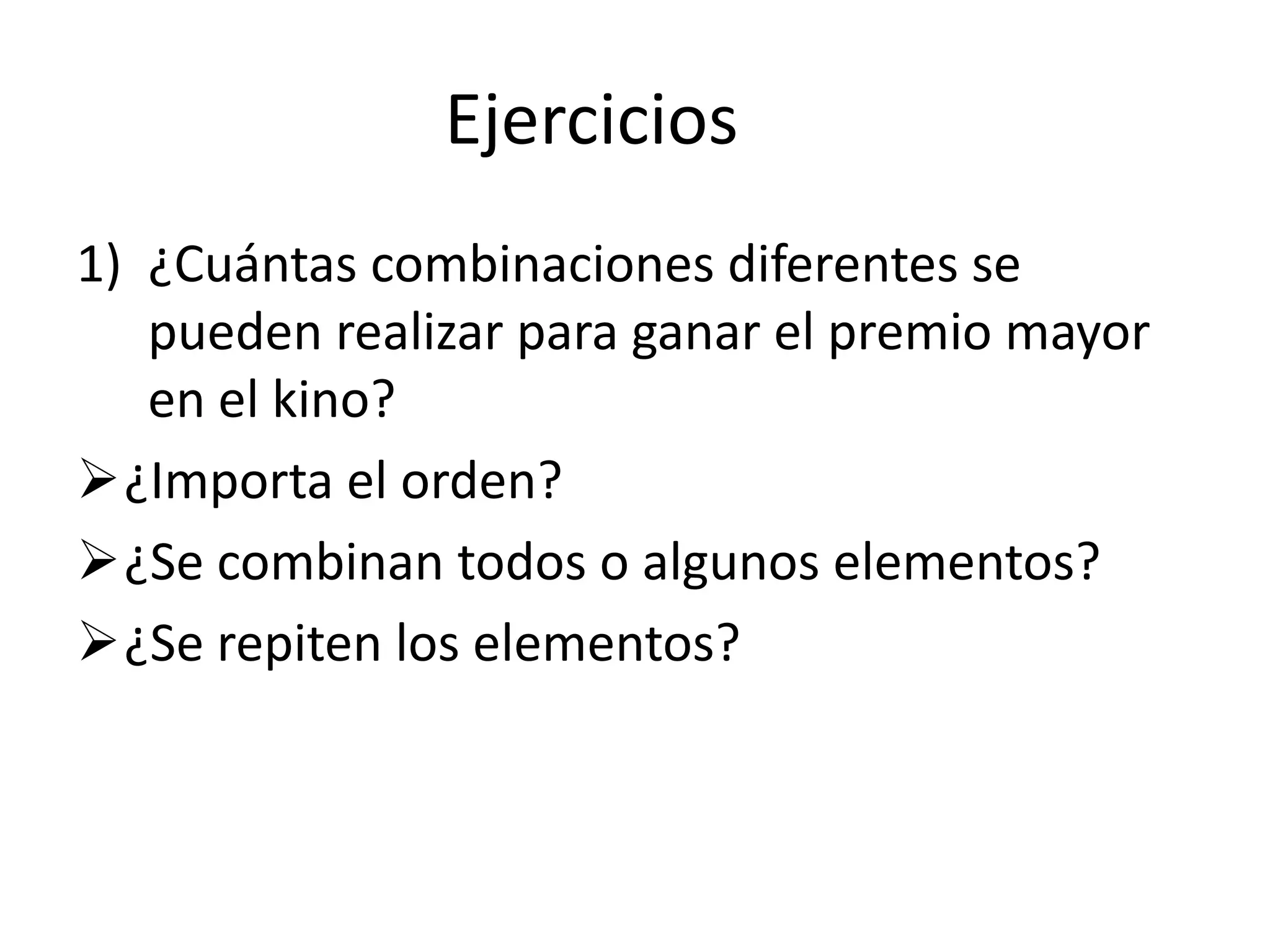 Ejercicios
1) ¿Cuántas combinaciones diferentes se
   pueden realizar para ganar el premio mayor
   en el kino?
¿Importa el orden?
¿Se combinan todos o algunos elementos?
¿Se repiten los elementos?
 