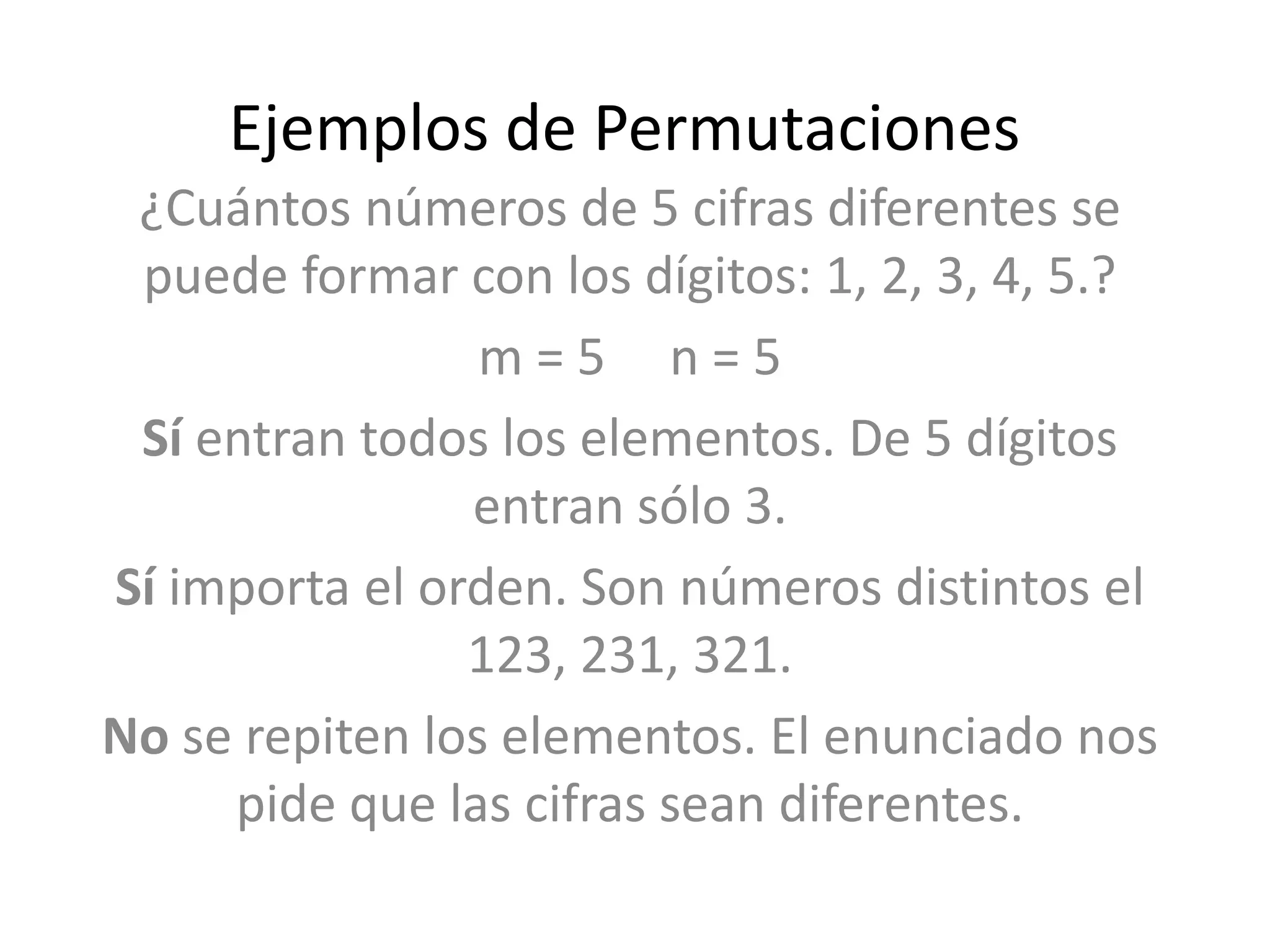 Ejemplos de Permutaciones
 ¿Cuántos números de 5 cifras diferentes se
 puede formar con los dígitos: 1, 2, 3, 4, 5.?
                 m=5 n=5
 Sí entran todos los elementos. De 5 dígitos
                entran sólo 3.
Sí importa el orden. Son números distintos el
                123, 231, 321.
No se repiten los elementos. El enunciado nos
     pide que las cifras sean diferentes.
 