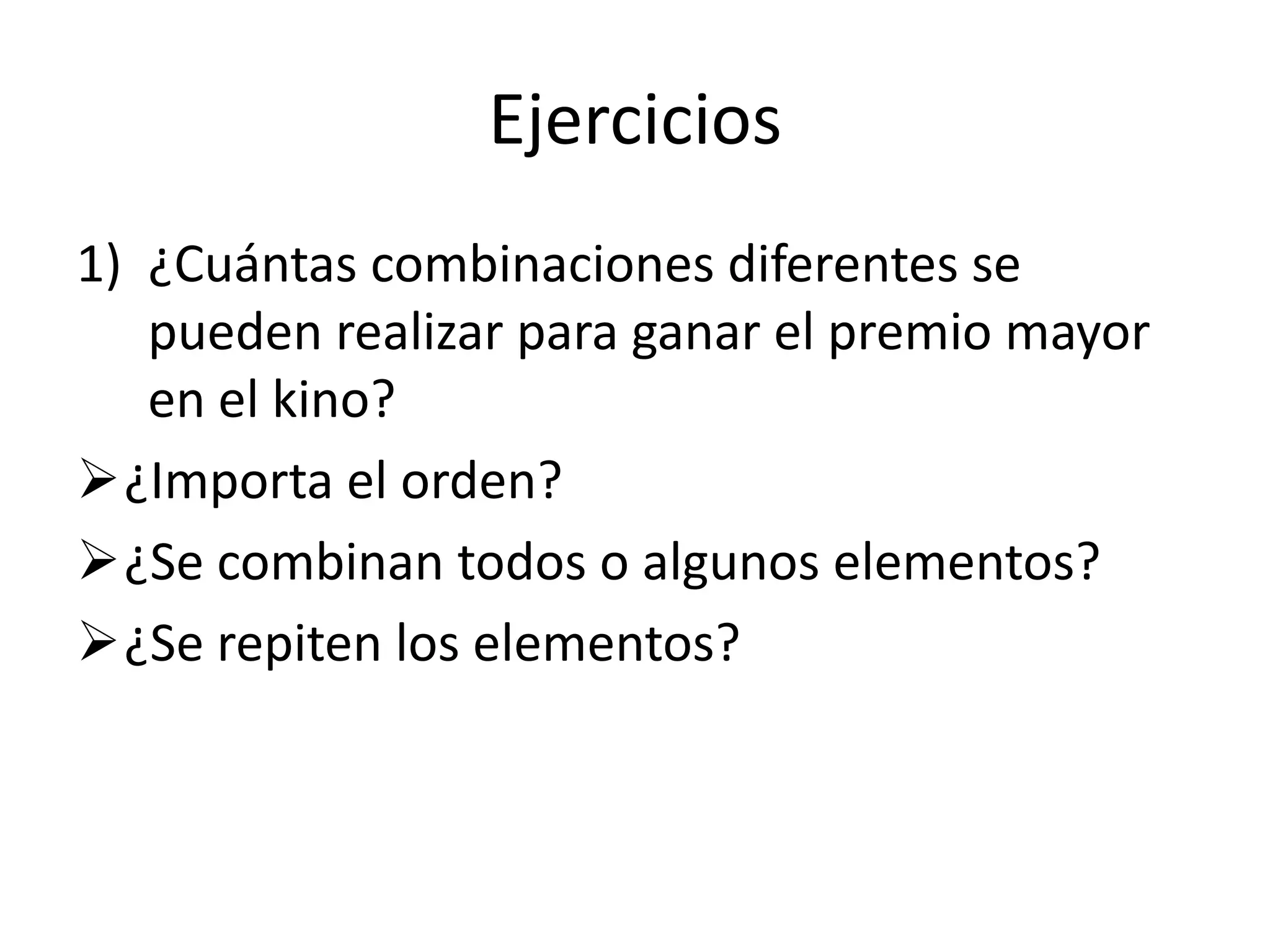 Ejercicios
1) ¿Cuántas combinaciones diferentes se
   pueden realizar para ganar el premio mayor
   en el kino?
¿Importa el orden?
¿Se combinan todos o algunos elementos?
¿Se repiten los elementos?
 
