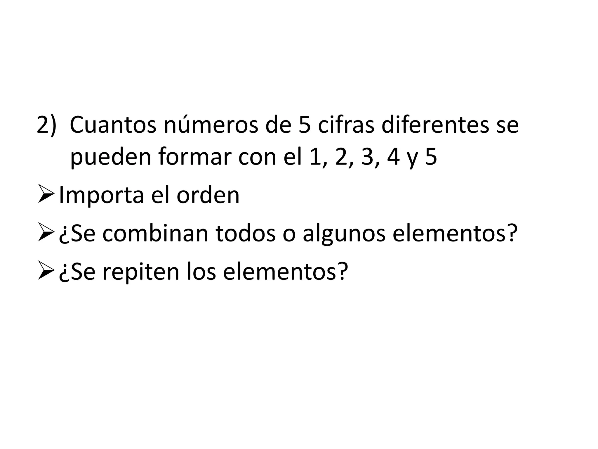 2) Cuantos números de 5 cifras diferentes se
   pueden formar con el 1, 2, 3, 4 y 5
Importa el orden
¿Se combinan todos o algunos elementos?
¿Se repiten los elementos?
 