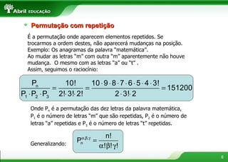 Permutação com repetição É a permutação onde aparecem elementos repetidos. Se trocarmos a ordem destes, não aparecerá mudanças na posição. Exemplo: Os anagramas da palavra “matemática”. Ao mudar as letras “m” com outra “m” aparentemente não houve mudança.  O mesmo com as letras “a” ou “t” . Assim, seguimos o raciocínio: Onde P n  é a permutação das dez letras da palavra matemática, P 1  é o número de letras “m” que são repetidas, P 2  é o número de letras “a” repetidas e P 3  é o número de letras “t” repetidas. Generalizando:  
