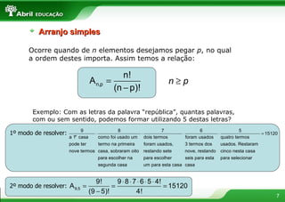 Ocorre quando de  n  elementos desejamos pegar  p , no qual a ordem destes importa. Assim temos a relação: Exemplo: Com as letras da palavra “república”, quantas palavras, com ou sem sentido, podemos formar utilizando 5 destas letras?  Arranjo simples 1º modo de resolver: 2º modo de resolver: 