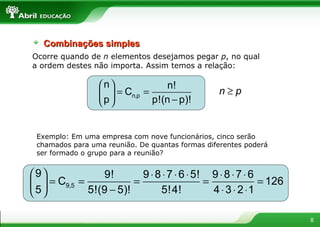Ocorre quando de  n  elementos desejamos pegar  p , no qual a ordem destes não importa. Assim temos a relação: Exemplo: Em uma empresa com nove funcionários, cinco serão chamados para uma reunião. De quantas formas diferentes poderá ser formado o grupo para a reunião?  Combinações simples 