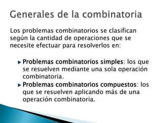 Los problemas combinatorios se clasifican
según la cantidad de operaciones que se
necesite efectuar para resolverlos en:

    Problemas combinatorios simples: los que
    se resuelven mediante una sola operación
    combinatoria.
    Problemas combinatorios compuestos: los
    que se resuelven aplicando más de una
    operación combinatoria.
 