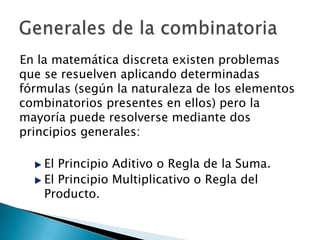 En la matemática discreta existen problemas
que se resuelven aplicando determinadas
fórmulas (según la naturaleza de los elementos
combinatorios presentes en ellos) pero la
mayoría puede resolverse mediante dos
principios generales:

    El Principio Aditivo o Regla de la Suma.
    El Principio Multiplicativo o Regla del
    Producto.
 