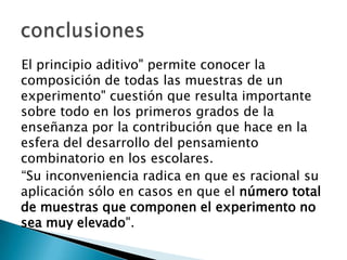 El principio aditivo" permite conocer la
composición de todas las muestras de un
experimento" cuestión que resulta importante
sobre todo en los primeros grados de la
enseñanza por la contribución que hace en la
esfera del desarrollo del pensamiento
combinatorio en los escolares.
“Su inconveniencia radica en que es racional su
aplicación sólo en casos en que el número total
de muestras que componen el experimento no
sea muy elevado".
 
