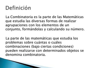 La Combinatoria es la parte de las Matemáticas
que estudia las diversas formas de realizar
agrupaciones con los elementos de un
conjunto, formándolas y calculando su número.

La parte de las matemáticas que estudia los
problemas sobre cuántas o cuáles
combinaciones (bajo ciertas condiciones)
pueden realizarse con determinados objetos se
denomina combinatoria.
 