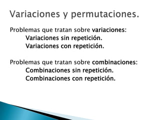 Problemas que tratan sobre variaciones:
     Variaciones sin repetición.
     Variaciones con repetición.

Problemas que tratan sobre combinaciones:
     Combinaciones sin repetición.
     Combinaciones con repetición.
 
