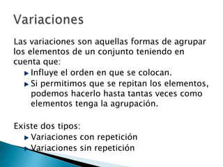Las variaciones son aquellas formas de agrupar
los elementos de un conjunto teniendo en
cuenta que:
     Influye el orden en que se colocan.
     Si permitimos que se repitan los elementos,
     podemos hacerlo hasta tantas veces como
     elementos tenga la agrupación.

Existe dos tipos:
    Variaciones con repetición
    Variaciones sin repetición
 