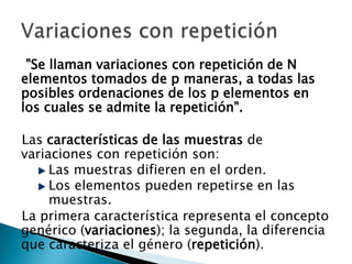 "Se llaman variaciones con repetición de N
elementos tomados de p maneras, a todas las
posibles ordenaciones de los p elementos en
los cuales se admite la repetición".

Las características de las muestras de
variaciones con repetición son:
     Las muestras difieren en el orden.
     Los elementos pueden repetirse en las
     muestras.
La primera característica representa el concepto
genérico (variaciones); la segunda, la diferencia
que caracteriza el género (repetición).
 