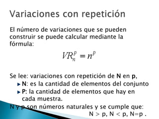 El número de variaciones que se pueden
construir se puede calcular mediante la
fórmula:




Se lee: variaciones con repetición de N en p,
     N: es la cantidad de elementos del conjunto
     P: la cantidad de elementos que hay en
     cada muestra.
N y p son números naturales y se cumple que:
                             N > p, N < p, N=p .
 