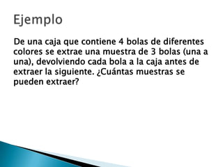 De una caja que contiene 4 bolas de diferentes
colores se extrae una muestra de 3 bolas (una a
una), devolviendo cada bola a la caja antes de
extraer la siguiente. ¿Cuántas muestras se
pueden extraer?
 