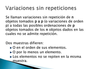Se llaman variaciones sin repetición de n
objetos tomados p a p (o variaciones de orden
p) a todas las posibles ordenaciones de p
objetos tomados de los n objetos dados en las
cuales no se admite repetición.

Dos muestras difieren:
    O en el orden de sus elementos.
    O por lo menos un elemento.
    Los elementos no se repiten en la misma
    muestra.
 