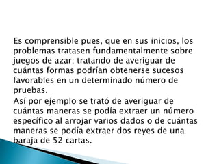 Es comprensible pues, que en sus inicios, los
problemas tratasen fundamentalmente sobre
juegos de azar; tratando de averiguar de
cuántas formas podrían obtenerse sucesos
favorables en un determinado número de
pruebas.
Así por ejemplo se trató de averiguar de
cuántas maneras se podía extraer un número
específico al arrojar varios dados o de cuántas
maneras se podía extraer dos reyes de una
baraja de 52 cartas.
 