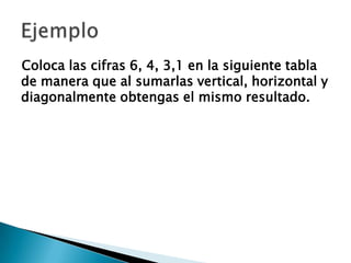 Coloca las cifras 6, 4, 3,1 en la siguiente tabla
de manera que al sumarlas vertical, horizontal y
diagonalmente obtengas el mismo resultado.
 