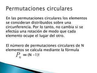 En las permutaciones circulares los elementos
se consideran distribuidos sobre una
circunferencia. Por lo tanto, no cambia si se
efectúa una rotación de modo que cada
elemento ocupe el lugar del otro.

El número de permutaciones circulares de N
elementos se calcula mediante la fórmula
           (N -1)!
 
