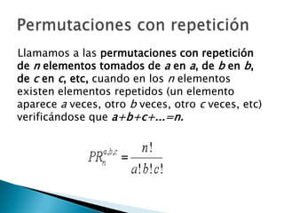 Llamamos a las permutaciones con repetición
de n elementos tomados de a en a, de b en b,
de c en c, etc, cuando en los n elementos
existen elementos repetidos (un elemento
aparece a veces, otro b veces, otro c veces, etc)
verificándose que a+b+c+...=n.
 