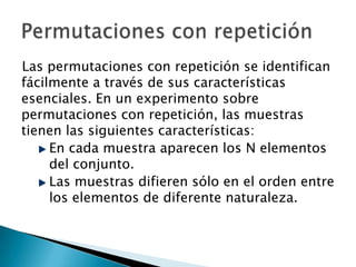 Las permutaciones con repetición se identifican
fácilmente a través de sus características
esenciales. En un experimento sobre
permutaciones con repetición, las muestras
tienen las siguientes características:
     En cada muestra aparecen los N elementos
     del conjunto.
     Las muestras difieren sólo en el orden entre
     los elementos de diferente naturaleza.
 