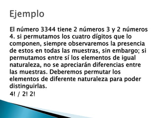 El número 3344 tiene 2 números 3 y 2 números
4. si permutamos los cuatro dígitos que lo
componen, siempre observaremos la presencia
de estos en todas las muestras, sin embargo; si
permutamos entre sí los elementos de igual
naturaleza, no se apreciarán diferencias entre
las muestras. Deberemos permutar los
elementos de diferente naturaleza para poder
distinguirlas.
4! / 2! 2!
 
