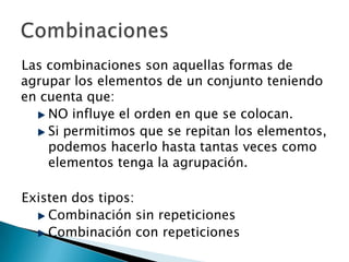 Las combinaciones son aquellas formas de
agrupar los elementos de un conjunto teniendo
en cuenta que:
    NO influye el orden en que se colocan.
    Si permitimos que se repitan los elementos,
    podemos hacerlo hasta tantas veces como
    elementos tenga la agrupación.

Existen dos tipos:
    Combinación sin repeticiones
    Combinación con repeticiones
 
