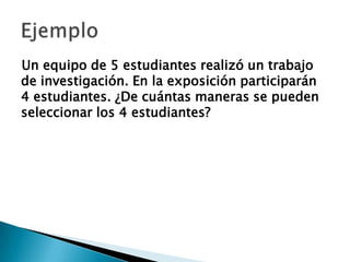 Un equipo de 5 estudiantes realizó un trabajo
de investigación. En la exposición participarán
4 estudiantes. ¿De cuántas maneras se pueden
seleccionar los 4 estudiantes?
 