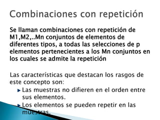 Se llaman combinaciones con repetición de
M1,M2,..Mn conjuntos de elementos de
diferentes tipos, a todas las selecciones de p
elementos pertenecientes a los Mn conjuntos en
los cuales se admite la repetición

Las características que destacan los rasgos de
este concepto son:
    Las muestras no difieren en el orden entre
    sus elementos.
    Los elementos se pueden repetir en las
    muestras.
 
