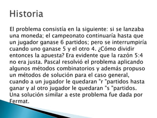 El problema consistía en la siguiente: si se lanzaba
una moneda; el campeonato continuaría hasta que
un jugador ganase 6 partidos; pero se interrumpiría
cuando uno ganase 5 y el otro 4. ¿Cómo dividir
entonces la apuesta? Era evidente que la razón 5:4
no era justa. Pascal resolvió el problema aplicando
algunos métodos combinatorios y además propuso
un métodos de solución para el caso general,
cuando a un jugador le quedaran "r "partidos hasta
ganar y al otro jugador le quedaran "s "partidos.
Una solución similar a este problema fue dada por
Fermat.
 