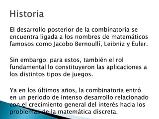 El desarrollo posterior de la combinatoria se
encuentra ligada a los nombres de matemáticos
famosos como Jacobo Bernoullí, Leibniz y Euler.

Sin embargo; para estos, también el rol
fundamental lo constituyeron las aplicaciones a
los distintos tipos de juegos.

Ya en los últimos años, la combinatoria entró
en un período de intenso desarrollo relacionado
con el crecimiento general del interés hacia los
problemas de la matemática discreta.
 