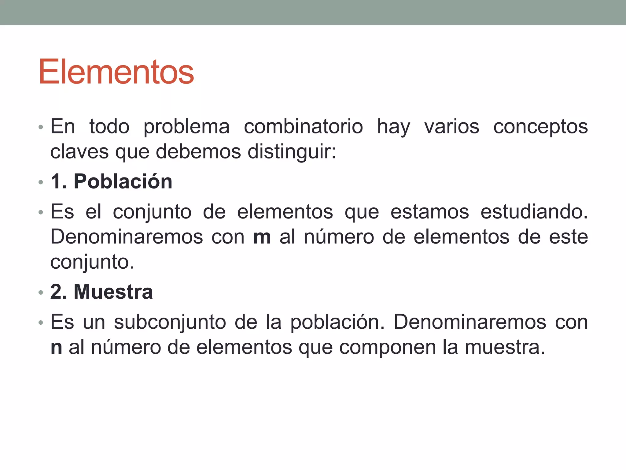 Elementos
• En todo problema combinatorio hay varios conceptos
claves que debemos distinguir:
• 1. Población
• Es el conjunto de elementos que estamos estudiando.
Denominaremos con m al número de elementos de este
conjunto.
• 2. Muestra
• Es un subconjunto de la población. Denominaremos con
n al número de elementos que componen la muestra.