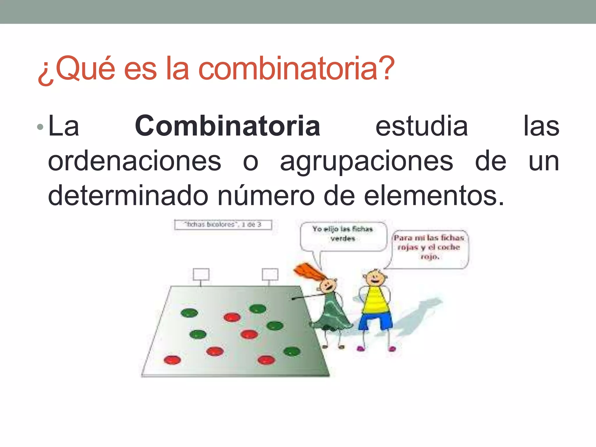 ¿Qué es la combinatoria?
•La Combinatoria estudia las
ordenaciones o agrupaciones de un
determinado número de elementos.