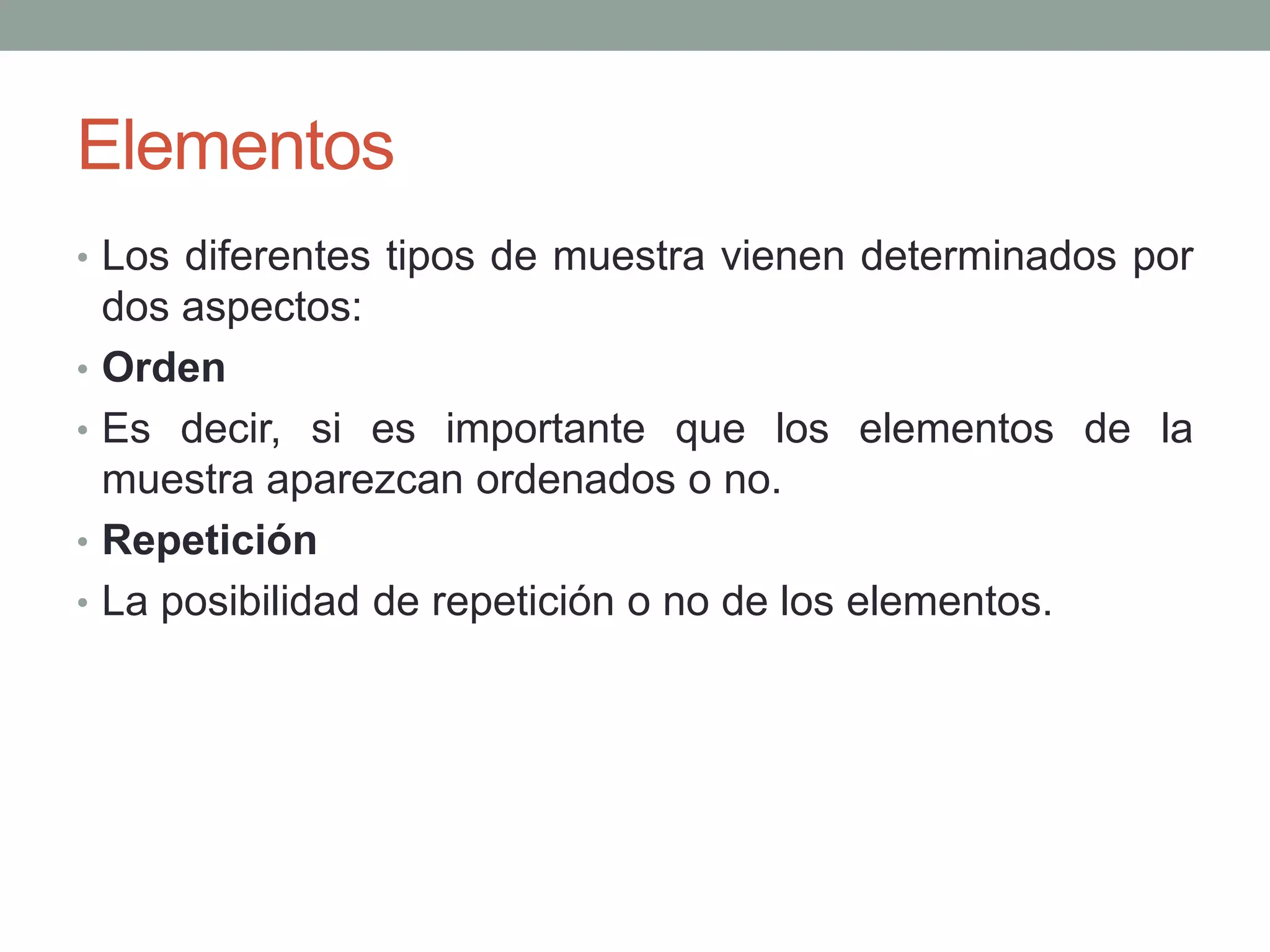 Elementos
• Los diferentes tipos de muestra vienen determinados por
dos aspectos:
• Orden
• Es decir, si es importante que los elementos de la
muestra aparezcan ordenados o no.
• Repetición
• La posibilidad de repetición o no de los elementos.