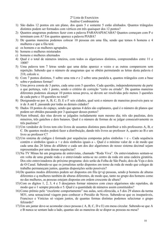 2ª Lista de Exercícios
Análise Combinatória
1) São dados 12 pontos em um plano, dos quais 5 e somente 5 estão alinhados. Quantos triângulos
distintos podem ser formados com vértices em três quaisquer dos 12 pontos?
2) Quantos anagramas podemos fazer com a palavra PARANAPIACABA? Quantos começam com P e
terminam com A? Em quantos aparece a palavra PIABA?
3) De quantas maneiras podemos colocar 10 pessoas em uma fila, sendo que temos 6 homens e 4
mulheres e que a fila terá:
a) os homens e as mulheres agrupados.
b) homens e mulheres misturados
c) homens e mulheres alternados
4) Qual é o total de números inteiros, com todos os algarismos distintos, compreendidos entre 11 e
1000?
5) Uma palavra tem 7 letras sendo que uma delas aparece n vezes e as outras comparecem sem
repetição. Sabendo que o número de anagramas que se obtém permutando as letras desta palavra é
210, calcule n.
6) Com 7 pontos distintos, 5 sobre uma reta r e 2 sobre uma paralela s, quantos triângulos com a base
sobre r podemos formar?
7) Uma prova consta de 3 partes, cada uma com 5 questões. Cada questão, independentemente da parte
a que pertença, vale 1 ponto, sendo o critério de correção “certo ou errado”. De quantas maneiras
diferentes podemos alcançar 10 pontos nessa prova, se devem ser resolvidas pelo menos 3 questões
de cada parte e 10 questões no total?
8) Designando-se por A, B, C, D, E e F seis cidades, qual será o número de maneiras possíveis para se
ir de A até F, passando por todas as demais cidades?
9) Dados 10 pontos do espaço, sendo que apenas 4 deles são coplanares, qual é o número de planos que
podem ser obtidos passando por 3 quaisquer desses pontos?
10) Num tribunal, dez réus devem se julgados isoladamente num mesmo dia; três são paulistas, dois
mineiros, três gaúchos e dois baianos. Qual é o número de formas de se julgar consecutivamente os
três paulistas?
11) Um vendedor de livros tem oito livros de assuntos distintos para distribuir a três professores A, B, e
C. De quantos modos poderá fazer a distribuição, dando três livros ao professor A, quatro ao B e um
livro ao professor C?
12) Um sistema de códigos é formado por sequências compostas pelos símbolos + e -. Cada sequência
contém n símbolos iguais a + e dois símbolos iguais a -. Qual é o mínimo valor de n de modo que
cada uma das 26 letras do alfabeto e cada um dos dez algarismos do nosso sistema decimal sejam
representados por uma dessas sequências?
13) Na TV Minas há um programa de entrevistas, chamado “Roda Viva”. Os entrevistadores sentam-se
em volta de uma grande roda e o entrevistado senta-se no centro da roda em uma cadeira giratória.
Dos oito entrevistadores do próximo programa: dois serão da Folha de São Paulo, dois da Veja e dois
de O Canal. Sabendo-se que os jornalistas serão dispostos em torno da roda de modo que colegas de
trabalho permaneçam juntos, quantas disposições serão possíveis?
14) De quantos modos diferentes podem ser dispostos em fila (p+q) pessoas, sendo p homens de alturas
diferentes e q mulheres também de alturas diferentes, de modo que, tanto no grupo dos homens como
no das mulheres, as pessoas estejam dispostas em ordem crescente de altura?
15) Com os dígitos 1, 2, 3, 4 e 5 desejamos formar números com cinco algarismos não repetidos, de
modo que o 1 sempre preceda o 5. Qual é a quantidade de números assim constituídos?
16) Como prêmio pelo “excelente comportamento” nas aulas, será oferecida, a 5 dos 29 alunos da turma
M31, uma sensacional viagem para conhecer o Presidio de Neves. Sabendo-se que os inseparáveis,
Francisco e Vinícius só viajam juntos, de quantas formas distintas podemos selecionar o grupo
felizardo?
17) Em um jantar deve-se acomodar cinco pessoas ( A, B, C, D e E) em mesa circular. Sabendo-se que A
e B nunca se sentam lado a lado, quantas são as maneiras de se dispor as pessoas na mesa?
10
 
