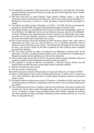 16. Uma bandeira é formada de 7 listras que devem ser formadas de 3 cores diferentes. De quantas
maneiras distintas será possível pinta-la de modo que duas listras adjacentes nunca estejam
pintadas da mesma cor?
17. Para fazer uma prova os alunos Michael, Tiago, Gustavo, Hudson, Aléxis e Ana Paula
resolveram sentar na mesma fila de tal forma que o Aléxis nunca esteja à frente do Hudson e o
Michael deve ficar entre o Gustavo e o Tiago. De quantas maneiras distintas eles podem se
sentar?
18. No Hall de um prédio existem 7 lâmpadas, 4 de 20W e 3 de 40W. Devido ao racionamento
pretende-se consumir 60W. De quantas maneiras distintas pode-se iluminar o hall?
19. Uma equipe brasileira de automobilismo tem 4 pilotos de diferentes nacionalidades, sendo um
único brasileiro. Ela dispõe de 4 carros, de cores distintas, dos quais somente um foi fabricado
no Brasil. Sabendo-se que obrigatoriamente ela deve inscrever, em cada corrida, pelo menos
um piloto ou um carro brasileiro, determine o número de inscrições diferentes que ela pode
fazer para uma corrida onde irá participar com 3 carros.
20. Para se fazer uma foto oficial dos formandos de 2001 decidiu-se colocar, lado a lado, todos os
representates de turma e seu vice, além do diretor, a vice e o professor paraninfo. Como os
alunos de mesma turma devem estar juntos, a vice-diretora terá três duplas de um lado e quatro
de outro, e que ela terá o diretor de um lado e o paranifo do outro. Quantas serão as maneiras
que poderemos dispolos.
21. Dos nove alunos da M34 que estão em recuperação em Matemática exatamente três vão ser
reprovados. A Cyntia e a Ludmila estudaram juntas, assim a Cyntia passará se a Ludmila passar.
Dequantas maneiras distintas podemos ter a lista dos três reprovados.
22. Com os doze atletas de um time de Volley, de quantas maneiras distintas podemos colocar na
quadra seis jogadores, desconsiderando as posições geradas por rodízio?
23. Para organizar a entrega do diploma, na formatura, a comissão resolveu montar uma fila
aleatória para a entrada dos alunos, porém alguns alunos colocaram condições:
• Rômulo e Cotinho não entram juntos
• Mac Fly e Erika só entram juntos
Dessa forma de quantas maneiras distintas podera ser orgnizada a fila com os 23 alunos da M36?
24. Após a colação de grau 6 alunos serão escolhidos para um jantar. A Talita só ira se a Aline for, e
vice e versa. Sabendo-se que amba não se sentarão juntas, de quantas maneiras seria possível
compor a mesa.
25. De quantas maneiras distintas posso colocar 10 homens e 10 mulheres em fila sendo que tanto
os homens quanto as mulheres se sucedem por ordem de altura? E se só os homens obedessesem
esta ordem?
26. Uma criança possui sete blocos cilíndricos, todos de cores diferentes, cujas bases circulares têm
o mesmo raio. Desses blocos, quatro têm altura igual a 20 cm e os outros três têm altura igual a
10 cm. Ao brincar, a criança costuma empilhar alguns desses blocos, formando um cilindro,
cuja altura depende dos blocos utilizados. Determine quantos cilindros distintos de 70 cm de
altura a criança pode formar.
12
 