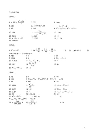GABARITO
Lista 1.
1. a) 35 b)
2
32
nn −
2. 325 3. 2030
4. 648 5. !4.)8.9.10( 4
6. 1233
−
7. 90ª. 8. 140 9. 13,1313,2613,3913,52 ... CCCC
10. 100 11.
13,63,10
3,10
−−CC
C
12. 13502
13. 2450 14. 168 15. 12
16. 17;2 == kp 17. 5760 18. 212520
19. 230356
Lista 2.
1. 35312 ,, CC − 2. a)
!6!2
!13
b)
!5
!11
c) 9.
!4
!8
3. a) 2!.4!.6 b)
2!.4!.6!10 − c) impossível
4. 728 5. 4 6. 20
7. 1500 8. 4! 9. 134310 +− ,, CC
10. 7!.8.3! 11. 114538 ,,, C.C.C 12. 7
13. 192 14.
!!
)!(
qp
qp +
15. 60
16. 5,273,27 CC + 17. 12
Lista 3.
1. 72 2. 9 3. 504
4. 100 5. )4.2.(. 452,2966,29 PCPCCPCC −+ 6. 30
7. 48 8. 505 9. 144
10. 6840 11. ∑=
6
1
,6
i
iC 12. 4.1,324,31 CA +
13. 30.7! 14. 252 15. 4,336,33 CC +
16. 6
2.3 17. 36 18. 1,31,40,33,4 .. CCCC +
19. 90 20. 2580480 21. 63
22. 66,12 .PCC 23. 840.20! 24.
)2.(. 564,2166,21 PCPCCPCC −+
25. a) 4.
!10!.10
!20
b) 2.
!10!.10
!20
26. 14
14
 