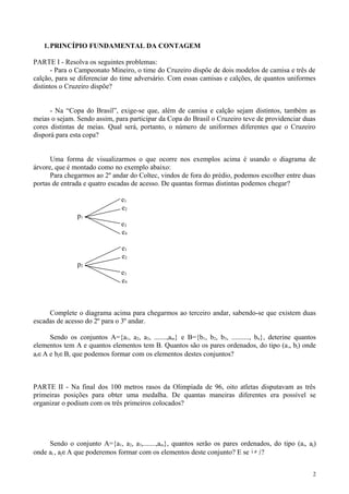1.PRINCÍPIO FUNDAMENTAL DA CONTAGEM
PARTE I - Resolva os seguintes problemas:
- Para o Campeonato Mineiro, o time do Cruzeiro dispõe de dois modelos de camisa e três de
calção, para se diferenciar do time adversário. Com essas camisas e calções, de quantos uniformes
distintos o Cruzeiro dispõe?
- Na “Copa do Brasil”, exige-se que, além de camisa e calção sejam distintos, também as
meias o sejam. Sendo assim, para participar da Copa do Brasil o Cruzeiro teve de providenciar duas
cores distintas de meias. Qual será, portanto, o número de uniformes diferentes que o Cruzeiro
disporá para esta copa?
Uma forma de visualizarmos o que ocorre nos exemplos acima é usando o diagrama de
árvore, que é montado como no exemplo abaixo:
Para chegarmos ao 2º andar do Coltec, vindos de fora do prédio, podemos escolher entre duas
portas de entrada e quatro escadas de acesso. De quantas formas distintas podemos chegar?
e1
e2
p1
e3
e4
e1
e2
p2
e3
e4
Complete o diagrama acima para chegarmos ao terceiro andar, sabendo-se que existem duas
escadas de acesso do 2º para o 3º andar.
Sendo os conjuntos A={a1, a2, a3, .......,am} e B={b1, b2, b3, .........., bn}, deterine quantos
elementos tem A e quantos elementos tem B. Quantos são os pares ordenados, do tipo (ai, bj) onde
ai∈A e bj∈B, que podemos formar com os elementos destes conjuntos?
PARTE II - Na final dos 100 metros rasos da Olimpíada de 96, oito atletas disputavam as três
primeiras posições para obter uma medalha. De quantas maneiras diferentes era possível se
organizar o podium com os três primeiros colocados?
Sendo o conjunto A={a1, a2, a3,.......,am}, quantos serão os pares ordenados, do tipo (ai, aj)
onde ai , aj∈A que poderemos formar com os elementos deste conjunto? E se i j≠ ?
2
 