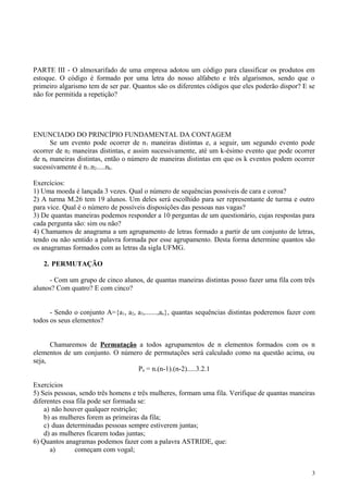 PARTE III - O almoxarifado de uma empresa adotou um código para classificar os produtos em
estoque. O código é formado por uma letra do nosso alfabeto e três algarismos, sendo que o
primeiro algarismo tem de ser par. Quantos são os diferentes códigos que eles poderão dispor? E se
não for permitida a repetição?
ENUNCIADO DO PRINCÍPIO FUNDAMENTAL DA CONTAGEM
Se um evento pode ocorrer de n1 maneiras distintas e, a seguir, um segundo evento pode
ocorrer de n2 maneiras distintas, e assim sucessivamente, até um k-ésimo evento que pode ocorrer
de nk maneiras distintas, então o número de maneiras distintas em que os k eventos podem ocorrer
sucessivamente é n1.n2.....nk.
Exercícios:
1) Uma moeda é lançada 3 vezes. Qual o número de sequências possíveis de cara e coroa?
2) A turma M.26 tem 19 alunos. Um deles será escolhido para ser representante de turma e outro
para vice. Qual é o número de possíveis disposições das pessoas nas vagas?
3) De quantas maneiras podemos responder a 10 perguntas de um questionário, cujas respostas para
cada pergunta são: sim ou não?
4) Chamamos de anagrama a um agrupamento de letras formado a partir de um conjunto de letras,
tendo ou não sentido a palavra formada por esse agrupamento. Desta forma determine quantos são
os anagramas formados com as letras da sigla UFMG.
2. PERMUTAÇÃO
- Com um grupo de cinco alunos, de quantas maneiras distintas posso fazer uma fila com três
alunos? Com quatro? E com cinco?
- Sendo o conjunto A={a1, a2, a3,.......,an}, quantas sequências distintas poderemos fazer com
todos os seus elementos?
Chamaremos de Permutação a todos agrupamentos de n elementos formados com os n
elementos de um conjunto. O número de permutações será calculado como na questão acima, ou
seja,
Pn = n.(n-1).(n-2).....3.2.1
Exercícios
5) Seis pessoas, sendo três homens e três mulheres, formam uma fila. Verifique de quantas maneiras
diferentes essa fila pode ser formada se:
a) não houver qualquer restrição;
b) as mulheres forem as primeiras da fila;
c) duas determinadas pessoas sempre estiverem juntas;
d) as mulheres ficarem todas juntas;
6) Quantos anagramas podemos fazer com a palavra ASTRIDE, que:
a) começam com vogal;
3
 