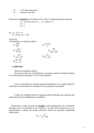 b) T e R aparecem juntas;
c) começam com DE;
Chamamos de Fatorial de um número n∈N o valor m! determinado pela expressão:
n! = n.(n-1).(n-2).(n-3).........3.2.1 para n ≥ 2
1! = 1
0! = 1
Ex.: 3! = 3.2.1 = 6
6! = 6.5.4.3.2.1 = 720
Exercícios:
7) Simplifique as expressões abaixo:
a)
10!
8!
e)
( )!n
n
+1
b)
12
9 3
!
!. !
f)
m
m
!
( )!− 2
c)
m
m
!
( )!−1
g)
n
n p
!
( )!−
d)
( )!
( )!
n
n
+
−
1
1
3.ARRANJO
Resolva os problemas abaixo:
- Em uma corrida com 12 participantes, de quantas maneiras distintas podemos
ter as três primeiras colocações? E com n participantes?
- Com n participantes de quantas maneiras poderíamos ter os quatro primeiros
colocados? Os cinco primeiros colocados? Ou os p primeiros colocados?
- A partir do resultado obtido no segundo problema obtenha uma expressão que
represente de forma simplificada este problema.
Chamaremos a partir de agora de Arranjo a todos agrupamentos de p elementos
formados com os n elementos de um conjunto A, ou seja, serão arranjos de n, p a p.
Determinamos o número de arranjos possíveis, através da expressão simplificada
obtida acima.
A
n
n p
n p,
!
( )!
=
−
4
 