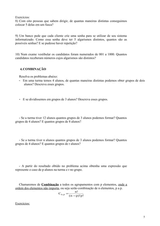 Exercícios:
8) Com oito pessoas que sabem dirigir, de quantas maneiras distintas conseguimos
colocar 5 delas em um fusca?
9) Um banco pede que cada cliente crie uma senha para se utilizar de seu sistema
informatizado. Como essa senha deve ter 5 algarismos distintos, quantos são as
possíveis senhas? E se pudesse haver repetição?
10) Num exame vestibular os candidatos foram numerados de 001 a 1000. Quantos
candidatos receberam números cujos algarismos são distintos?
4.COMBINAÇÃO
Resolva os problemas abaixo:
- Em uma turma temos 4 alunos, de quantas maneiras distintas podemos obter grupos de dois
alunos? Descreva esses grupos.
- E se dividíssemos em grupos de 3 alunos? Descreva esses grupos.
- Se a turma tiver 12 alunos quantos grupos de 3 alunos podemos formar? Quantos
grupos de 4 alunos? E quantos grupos de 8 alunos?
- Se a turma tiver n alunos quantos grupos de 3 alunos podemos formar? Quantos
grupos de 4 alunos? E quantos grupos de r alunos?
- A partir do resultado obtido no problema acima obtenha uma expressão que
represente o caso de p alunos na turma e r no grupo.
Chamaremos de Combinação a todos os agrupamentos com p elementos, onde a
ordem dos elementos não importa, ou seja serão combinação de n elementos, p a p.
C
n
n p p
n p,
!
( )! !
=
−
Exercícios:
5
 