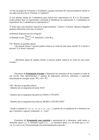 1) Com um grupo de 10 homens e 10 mulheres, quantas comissões de 5 pessoas podemos formar se
em cada uma deve haver 3 homens e 2 mulheres?
2) Um químico dispõe de 9 substâncias para realizar três experimentos (A, B e C). De quantos
modos poderá fazer os experimentos, colocando 4 substâncias no experimento A, 3 substâncias no
experimento B e 2 substâncias no experimento C?
3) Sobre duas retas paralelas marcam-se respectivamente, 7 pontos e 9 pontos. Quantos triângulos
podemos determinar com estes 16 pontos?
4) Quantas diagonais tem um octógono?
5) Sabendo-se que
C
C
p
p
8 2
8 1
2
,
,
+
+
= , determine o valor de p.
VII - Resolva as questões abaixo:
- De quantas formas 3 pessoas podem sentar-se ao redor de uma mesa circular? E se forem 4
pessoas? E se forem 5 pessoas?
- Determine agora de quantas formas n pessoas podem sentar-se ao redor de uma mesa
circular?
Chamamos de Permutação Circular a disposição dos elementos de um conjunto ao redor de
um circulo. Para determinarmos o número de disposições possíveis utilizamos a expressão
determinada no exemplo acima: ( )PC nn = − 1 !.
VIII - Resolva as questões abaixo:
- Quantos são os anagramas do nome ANA?
- Quantos são os anagramas das palavras NADA e VATAPA?
- Quantos são os anagramas das palavras ARARA e COLTECANO?
- Sendo o conjunto A={ a1, a1,...,a1, a2, a3, a4,...,an-n1. }, quantas são as sequências de n elementos em
que o elemento a1 aparece exatamente 1n vezes?
Chamamos de Permutação com repetição a permutação de n elementos, onde temos n1
elementos iguais a a1, n2 elementos iguais a a2, ..., nk elementos iguais a ak, de modo que n1+ n2+
+nk=n e ai≠aj se i≠j. Esta permutação será determinada pela expressão:
6
 