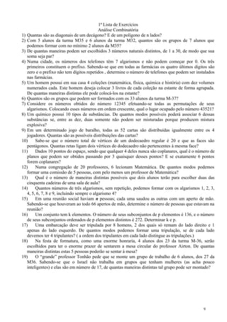 1ª Lista de Exercícios
Análise Combinatória
1) Quantas são as diagonais de um decágono? E de um polígono de n lados?
2) Com 5 alunos da turma M35 e 6 alunos da turma M32, quantos são os grupos de 7 alunos que
podemos formar com no mínimo 2 alunos da M35?
3) De quantas maneiras podem ser escolhidos 3 números naturais distintos, de 1 a 30, de modo que sua
soma seja par?
4) Numa cidade, os números dos telefones têm 7 algarismos e não podem começar por 0. Os três
primeiros constituem o prefixo. Sabendo-se que em todas as farmácias os quatro últimos dígitos são
zero e o prefixo não tem dígitos repetidos , determine o número de telefones que podem ser instalados
nas farmácias.
5) Um homem possui em sua casa 4 coleções (matemática, física, química e história) com dez volumes
numerados cada. Este homem deseja colocar 3 livros de cada coleção na estante de forma agrupada.
De quantas maneiras distintas ele pode colocá-los na estante?
6) Quantos são os grupos que podem ser formados com os 33 alunos da turma M-37?
7) Considere os números obtidos do número 12345 efetuando-se todas as permutações de seus
algarismos. Colocando esses números em ordem crescente, qual o lugar ocupado pelo número 43521?
8) Um químico possui 10 tipos de substâncias. De quantos modos possíveis poderá associar 6 dessas
substâncias se, entre as dez, duas somente não podem ser misturadas porque produzem mistura
explosiva?
9) Em um determinado jogo de baralho, todas as 52 cartas são distribuídas igualmente entre os 4
jogadores. Quantas são as possíveis distribuições das cartas?
10) Sabe-se que o número total de vértices de um dodecaedro regular é 20 e que as faces são
pentágonos. Quantas retas ligam dois vértices do dodecaedro não pertencentes à mesma face?
11) Dados 10 pontos do espaço, sendo que qualquer 4 deles nunca são coplanares, qual é o número de
planos que podem ser obtidos passando por 3 quaisquer desses pontos? E se exatamente 6 pontos
forem coplanares?
12) Numa congregação de 20 professores, 6 lecionam Matemática. De quantos modos podemos
formar uma comissão de 5 pessoas, com pelo menos um professor de Matemática?
13) Qual é o número de maneiras distintas possíveis que dois alunos terão para escolher duas das
cinquenta cadeiras de uma sala de aula?
14) Quantos números de três algarismos, sem repetição, podemos formar com os algarismos 1, 2, 3,
4, 5, 6, 7, 8 e 9, incluindo sempre o algarismo 4?
15) Em uma reunião social haviam n pessoas; cada uma saudou as outras com um aperto de mão.
Sabendo-se que houveram ao todo 66 apertos de mão, determine o número de pessoas que estavam na
reunião?
16) Um conjunto tem k elementos. O número de seus subconjuntos de p elementos é 136, e o número
de seus subconjuntos ordenados de p elementos distintos é 272. Determinar k e p.
17) Uma embarcação deve ser tripulada por 8 homens, 2 dos quais só remam do lado direito e 1
apenas do lado esquerdo. De quantos modos podemos formar uma tripulação, se de cada lado
devemos ter 4 tripulantes? ( a ordem dos tripulantes em cada lado distingue as tripulações.)
18) Na festa de formatura, como uma enorme honraria, 4 alunos dos 23 da turma M-36, serão
escolhidos para ter o enorme prazer de sentarem a mesa circular do professor Airton. De quantas
maneiras distintas estas 5 pessoas poderão se sentar à mesa?
19) O “grande” professor Tonhão pede que se monte um grupo de trabalho de 6 alunos, dos 27 da
M36. Sabendo-se que o Israel não trabalha em grupos que tenham mulheres (as acha pouco
inteligentes) e elas são em número de 17, de quantas maneiras distintas tal grupo pode ser montado?
9
 