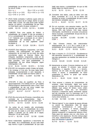 probabilidade de se retirar ao acaso uma bola azul
da urna B. Então:
A) p = q x D) p = 1/10 e q = 4/10
B) p = 2/10 e q = 3/10 E) p = 4/10 e q = 1/10
C) p = 3/10 e q = 2/10
17. (PUC) Serão sorteados 4 prêmios iguais entre os
20 melhores alunos de um colégio, dentre os quais
estão Tales e Euler. Se cada aluno pode receber
apenas um prêmio, a probabilidade de que Tales
ou Euler façam parte do grupo sorteado é:
A)3/95 B) 1/19 C) 3/19 D) 7/19 x E) 38/95
18. (UNESP) Para uma partida de futebol, a
probabilidade de o jogador R não ser escalado é
0,2 e a probabilidade de o jogador S ser escalado
é 0,7. Sabendo que a escalação de um deles é
independente da escalação do outro, a
probabilidade de os dois jogadores serem
escalados é:
A) 0,06 B) 0,14 C) 0,24 D) 0,56 x E) 0,72
19. (FUVEST) Dois triângulos congruentes, com lados
coloridos, são indistinguíveis se podem ser
sobrepostos de tal modo que as cores dos lados
coincidentes sejam as mesmas. Dados dois
triângulos equiláteros congruentes, cada um de
seus lados é pintado com uma cor escolhida dentre
duas possíveis, com igual probabilidade. A
probabilidade de que esses triângulos sejam
indistinguíveis é de:
A) 1/2 B) 3/4 C) 9/16 D) 5/16 x E) 15/32
20. (FGV-SP) Um recipiente contém 4 balas de hortelã,
5 de morango e 3 de anis. Se duas balas forem
sorteadas sucessivamente e sem reposição, a
probabilidade de que sejam de mesmo sabor é:
A) 18/65 B) 19/66 x C) 20/67 D) 21/68 E)
22/69
21. (FGV-SP) A área da superfície da Terra é
aproximadamente 510 milhões de km². Um satélite
artificial dirige-se aleatoriamente para a Terra. Qual
a probabilidade de ele cair numa cidade cuja
superfície tem área igual a 102 km²?
A) 2.10–9 B) 2.10–8 C) 2.10–7 D) 2.10–6 x E)
2.10–5
22. (PUC) De uma turma de 30 alunos, é escolhida uma
comissão de 3 representantes. Qual a
probabilidade de você fazer parte da comissão?
A) 1/10 x B) 1/12 C) 5/24 D) 1/3 E) 2/9
23. As cartas de um baralho são amontoadas
aleatoriamente. Qual é a probabilidade de a carta
de cima ser de copas e a de baixo também? O
baralho é formado por 52 cartas de 4 naipes
diferentes (13 de cada naipe).
A) 1/17 x B) 1/25 C) 1/27 D) 1/36 E) 9/45
24. Numa maternidade, aguarda-se o nascimento de
três bebês. Se a probabilidade de que cada bebê
seja menino é igual à probabilidade de que cada
bebê seja menina, a probabilidade de que os três
bebês sejam do mesmo sexo é:
A) 1/2 B) 1/3 C) 1/4 x D) 1/6 E) 1/8
25. Considere dois dados, cada um deles com seis
faces, numeradas de 1 a 6. Se os dados são
lançados ao acaso, a probabilidade de que a soma
dos números sorteados seja 5 é:
A) 1/15 x B) 2/21 C) 1/12 D) 1/11 E) 1/9
26. Em um município, uma pesquisa revelou que 5%
dos domicílios são de pessoas que vivem sós e,
dessas, 52% são homens. Com base nessas
informações, escolhendo-se ao acaso uma pessoa
desse município, a probabilidade de que ela viva só
e seja mulher é igual a:
A) 0,530 B) 0,240 C) 0,053 D) 0,048 E)
0,024 x
27. Dois números inteiros são selecionados
aleatoriamente de 1 a 9. Se a soma é par, a
probabilidade de os números serem ímpares é:
A) 0,3 B) 2/5 C) 1/5 D) 0,32 E) 5/8 x
28. Seja o conjunto A = {1,2,3,4,5,6} . Escolhendo-se
três elementos distintos de A , a probabilidade de
que eles representem as medidas dos lados de um
triângulo é:
A) 0,35 B) 0,45 C) 0,55 D) 0,65 E) 0,25
29. Inteiramente ao acaso, 14 alunos dividiram-se em 3
grupos de estudos. O primeiro, para estudar
Matemática, o segundo, Física, e o terceiro,
Química. Se em cada um dos grupos há pelo
menos 4 alunos, a probabilidade de haver
exatamente 5 alunos no grupo que estuda
Matemática é de:
A) 1/3 x B) 2/3 C) 3/4 D) 5/6 E) 1
30. Para acessar o sistema de computadores da
empresa, cada funcionário digita sua senha
pessoal, formada por 4 letras distintas do nosso
alfabeto (que possui 23 letras), numa ordem
preestabelecida. Certa vez, um funcionário
esqueceu a respectiva senha, lembrando apenas
que ela começava com X e terminava com F. A
probabilidade de ele ter acertado a senha ao acaso,
numa única tentativa, é:
A) 1/326 B) 1/529 C) 1/253 D) 1/420
31. "Blocos Lógicos" é uma coleção de peças utilizada
no ensino de Matemática. São 48 peças
construídas combinando-se 3 cores (azul,
vermelha e amarela), 4 formas (triangular,
quadrada, retangular e circular), 2 tamanhos
(grande e pequeno) e 2 espessuras (grossa e fina).
Cada peça tem apenas uma cor, uma forma, um
tamanho e uma espessura. Se uma criança pegar
uma peça, aleatoriamente, a probabilidade dessa
peça ser amarela e grande é:
A) 1/12 B) 1/6 x C) 1/3 D) 1/2
 