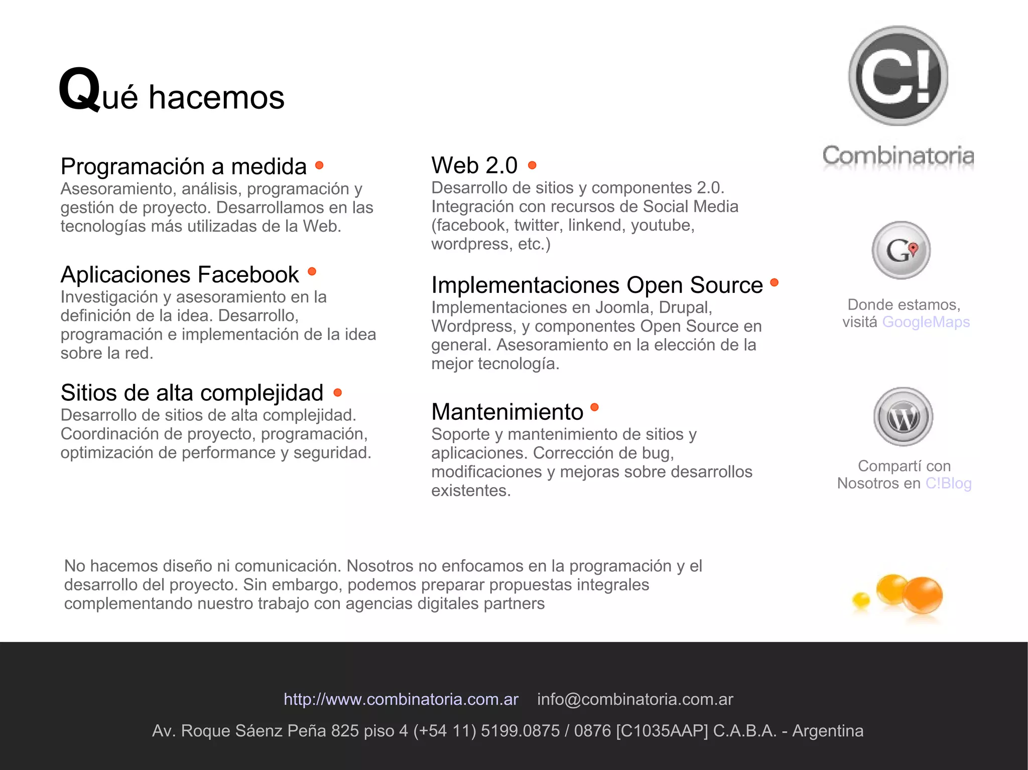 Av. Roque Sáenz Peña 825 piso 4 (+54 11) 5199.0875 / 0876 [C1035AAP] C.A.B.A. - Argentina http://www.combinatoria.com.ar   [email_address] Q ué hacemos Programación a medida Asesoramiento, análisis, programación y gestión de proyecto. Desarrollamos en las tecnologías más utilizadas de la Web . Aplicaciones Facebook Investigación y asesoramiento en la definición de la idea. Desarrollo, programación e implementación de la idea sobre la red. Sitios de alta complejidad Desarrollo de sitios de alta complejidad. Coordinación de proyecto, programación, optimización de performance y seguridad. Donde estamos,  visitá  GoogleMaps Compartí con Nosotros en  C!Blog Web 2.0 Desarrollo de sitios y componentes 2.0. Integración con recursos de Social Media (facebook, twitter, linkend, youtube, wordpress, etc.) Implementaciones Open Source Implementaciones en Joomla, Drupal, Wordpress, y componentes Open Source en general. Asesoramiento en la elección de la mejor tecnología. Mantenimiento Soporte y mantenimiento de sitios y aplicaciones. Corrección de bug, modificaciones y mejoras sobre desarrollos existentes. No hacemos diseño ni comunicación. Nosotros no enfocamos en la programación y el desarrollo del proyecto. Sin embargo, podemos preparar propuestas integrales complementando nuestro trabajo con agencias digitales partners  