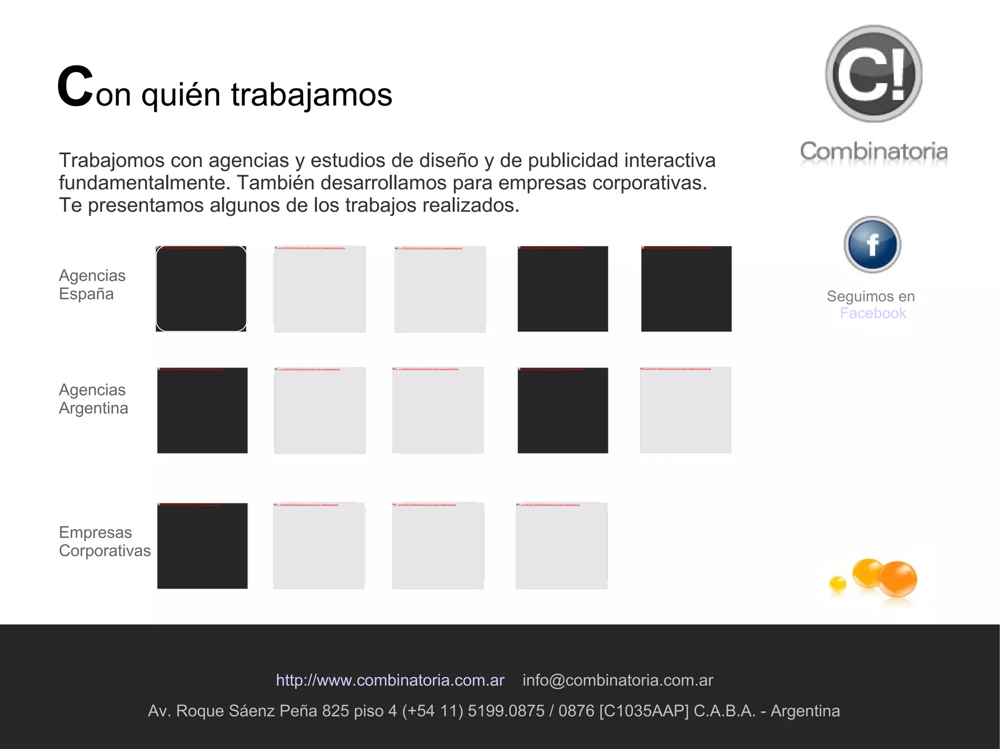 Av. Roque Sáenz Peña 825 piso 4 (+54 11) 5199.0875 / 0876 [C1035AAP] C.A.B.A. - Argentina http://www.combinatoria.com.ar   [email_address] C on quién trabajamos Seguimos en  Facebook Trabajomos con agencias y estudios de diseño y de publicidad interactiva fundamentalmente. También desarrollamos para empresas corporativas. Te presentamos algunos de los trabajos realizados. Agencias España Agencias Argentina Empresas Corporativas 