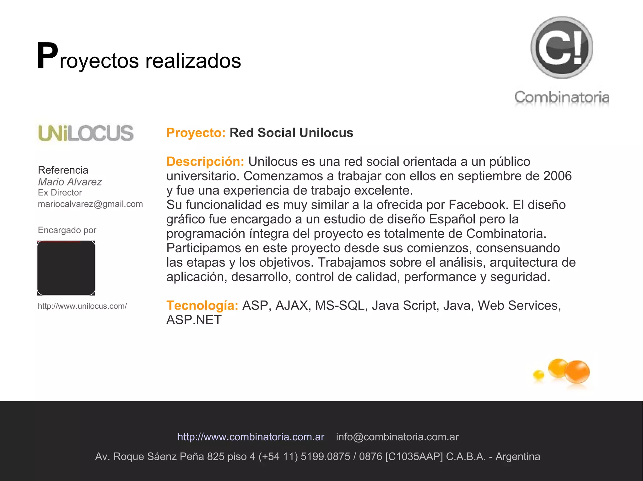 Av. Roque Sáenz Peña 825 piso 4 (+54 11) 5199.0875 / 0876 [C1035AAP] C.A.B.A. - Argentina http://www.combinatoria.com.ar   [email_address] P royectos realizados Proyecto:   Red Social Unilocus Descripción:   Unilocus es una red social orientada a un público universitario. Comenzamos a trabajar con ellos en septiembre de 2006 y fue una experiencia de trabajo excelente.  Su funcionalidad es muy similar a la ofrecida por Facebook. El diseño gráfico fue encargado a un estudio de diseño Español pero la programación íntegra del proyecto es totalmente de Combinatoria. Participamos en este proyecto desde sus comienzos, consensuando las etapas y los objetivos. Trabajamos sobre el análisis, arquitectura de aplicación, desarrollo, control de calidad, performance y seguridad.  Tecnología:   ASP, AJAX, MS-SQL, Java Script, Java, Web Services, ASP.NET  Referencia Mario Alvarez Ex Director [email_address]   Encargado por   http://www.unilocus.com/ 