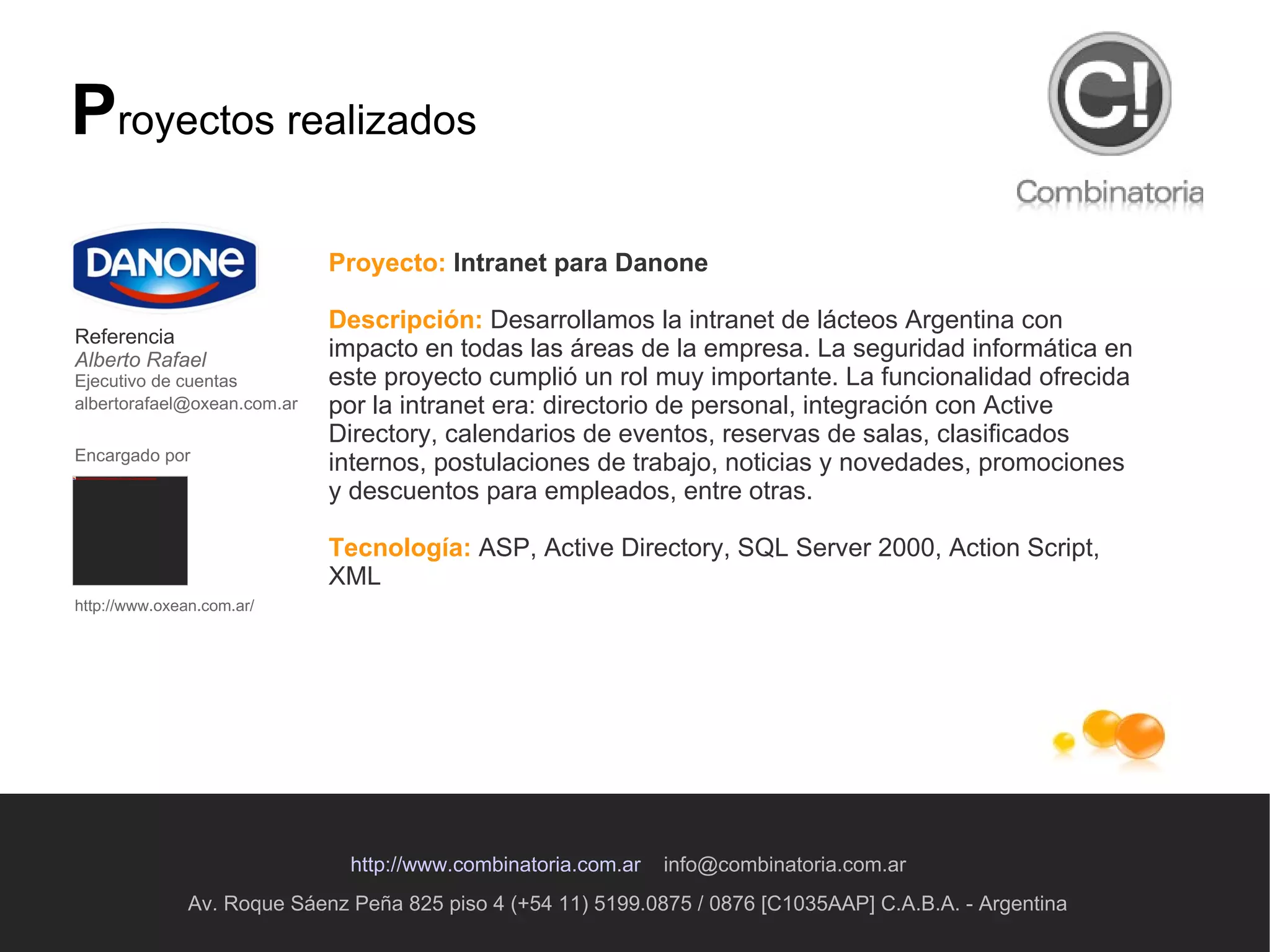 Av. Roque Sáenz Peña 825 piso 4 (+54 11) 5199.0875 / 0876 [C1035AAP] C.A.B.A. - Argentina http://www.combinatoria.com.ar   [email_address] P royectos realizados Proyecto:   Intranet para Danone Descripción:  D esarrollamos la intranet de lácteos Argentina con impacto en todas las áreas de la empresa. La seguridad informática en este proyecto cumplió un rol muy importante. La funcionalidad ofrecida por la intranet era: directorio de personal, integración con Active Directory, calendarios de eventos, reservas de salas, clasificados internos, postulaciones de trabajo, noticias y novedades, promociones y descuentos para empleados, entre otras.  Tecnología:   ASP, Active Directory, SQL Server 2000, Action Script, XML  Referencia Alberto Rafael Ejecutivo de cuentas [email_address]   Encargado por   http://www.oxean.com.ar/ 