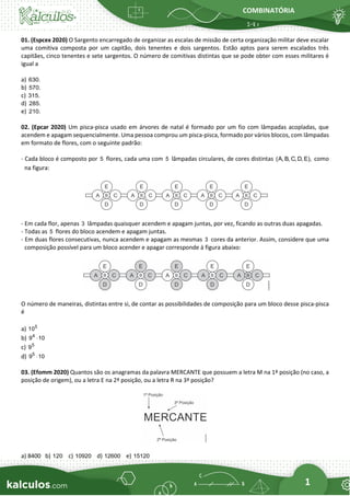 COMBINATÓRIA
1
01. (Espcex 2020) O Sargento encarregado de organizar as escalas de missão de certa organização militar deve escalar
uma comitiva composta por um capitão, dois tenentes e dois sargentos. Estão aptos para serem escalados três
capitães, cinco tenentes e sete sargentos. O número de comitivas distintas que se pode obter com esses militares é
igual a
a) 630.
b) 570.
c) 315.
d) 285.
e) 210.
02. (Epcar 2020) Um pisca-pisca usado em árvores de natal é formado por um fio com lâmpadas acopladas, que
acendem e apagam sequencialmente. Uma pessoa comprou um pisca-pisca, formado por vários blocos, com lâmpadas
em formato de flores, com o seguinte padrão:
- Cada bloco é composto por 5 flores, cada uma com 5 lâmpadas circulares, de cores distintas (A, B, C, D, E), como
na figura:
- Em cada flor, apenas 3 lâmpadas quaisquer acendem e apagam juntas, por vez, ficando as outras duas apagadas.
- Todas as 5 flores do bloco acendem e apagam juntas.
- Em duas flores consecutivas, nunca acendem e apagam as mesmas 3 cores da anterior. Assim, considere que uma
composição possível para um bloco acender e apagar corresponde à figura abaixo:
O número de maneiras, distintas entre si, de contar as possibilidades de composição para um bloco desse pisca-pisca
é
a) 5
10
b) 4
9 10

c) 5
9
d) 5
9 10

03. (Efomm 2020) Quantos são os anagramas da palavra MERCANTE que possuem a letra M na 1ª posição (no caso, a
posição de origem), ou a letra E na 2ª posição, ou a letra R na 3ª posição?
a) 8400 b) 120 c) 10920 d) 12600 e) 15120
 